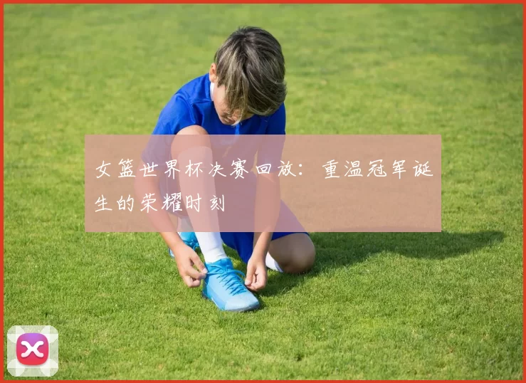 女篮世界杯决赛回放:重温冠军诞生的荣耀时刻