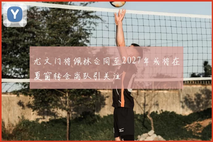 尤文门将佩林合同至2027年或将在夏窗转会离队引关注