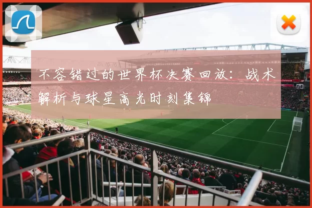 不容错过的世界杯决赛回放:战术解析与球星高光时刻集锦