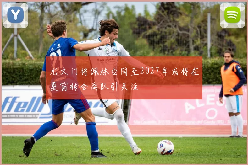 尤文门将佩林合同至2027年或将在夏窗转会离队引关注