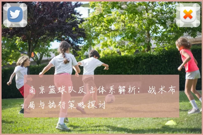 南京篮球队反击体系解析:战术布局与执行策略探讨