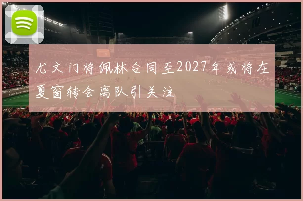 尤文门将佩林合同至2027年或将在夏窗转会离队引关注