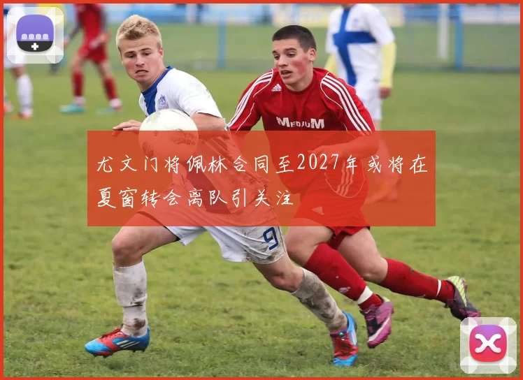 尤文门将佩林合同至2027年或将在夏窗转会离队引关注