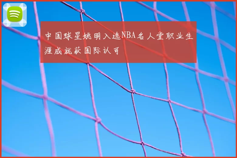 中国球星姚明入选NBA名人堂职业生涯成就获国际认可