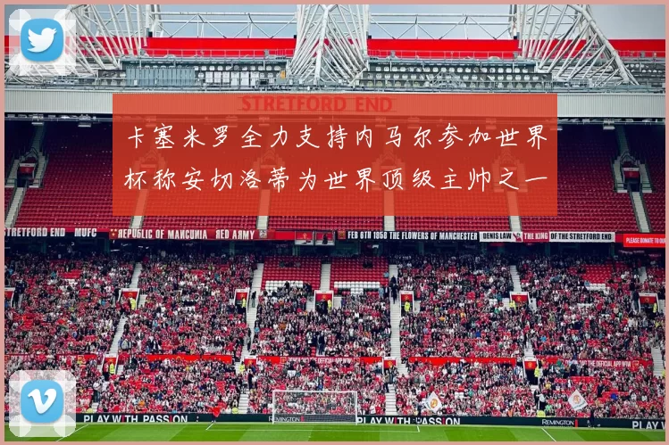 卡塞米罗全力支持内马尔参加世界杯称安切洛蒂为世界顶级主帅之一