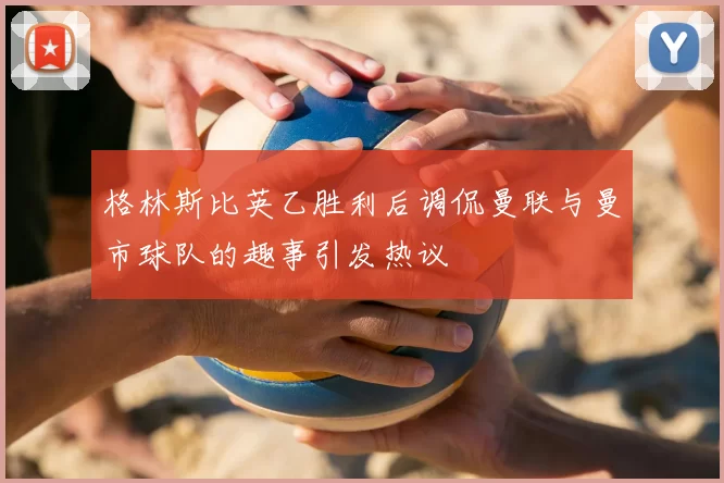 格林斯比英乙胜利后调侃曼联与曼市球队的趣事引发热议
