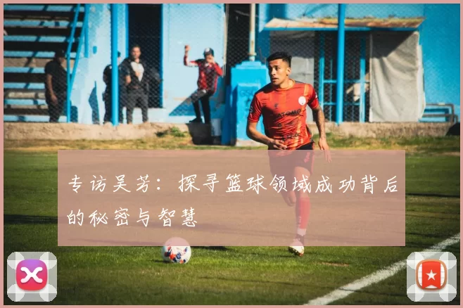 专访吴芳：探寻篮球领域成功背后的秘密与智慧