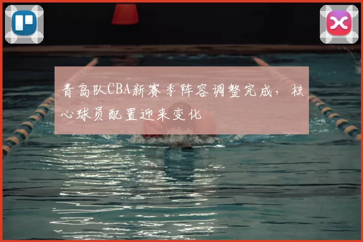青岛队CBA新赛季阵容调整完成，核心球员配置迎来变化