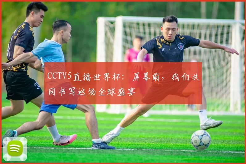 CCTV5直播世界杯:屏幕前,我们共同书写这场全球盛宴