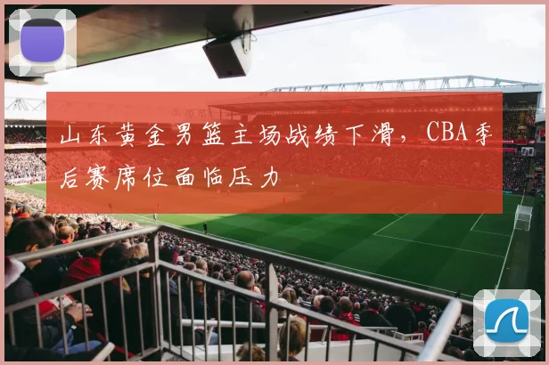 山东黄金男篮主场战绩下滑，CBA季后赛席位面临压力