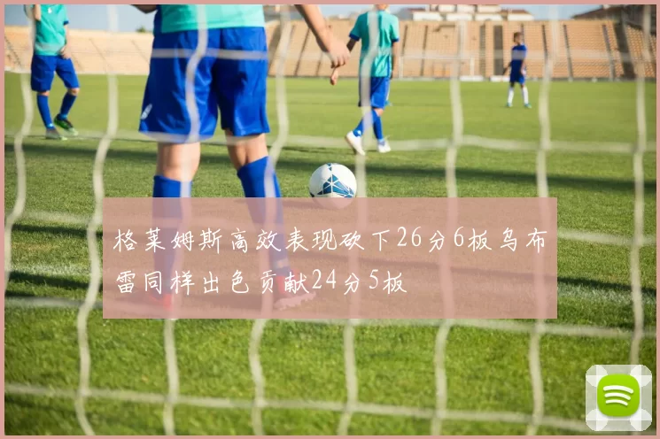 格莱姆斯高效表现砍下26分6板乌布雷同样出色贡献24分5板