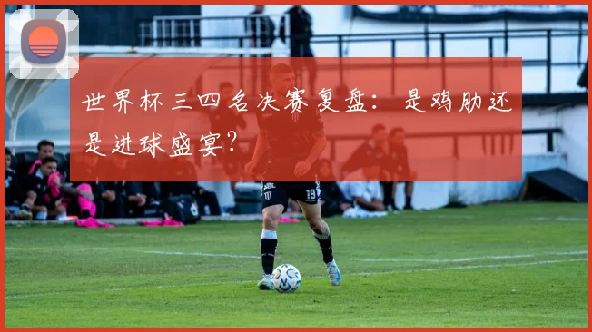 世界杯三四名决赛复盘:是鸡肋还是进球盛宴?