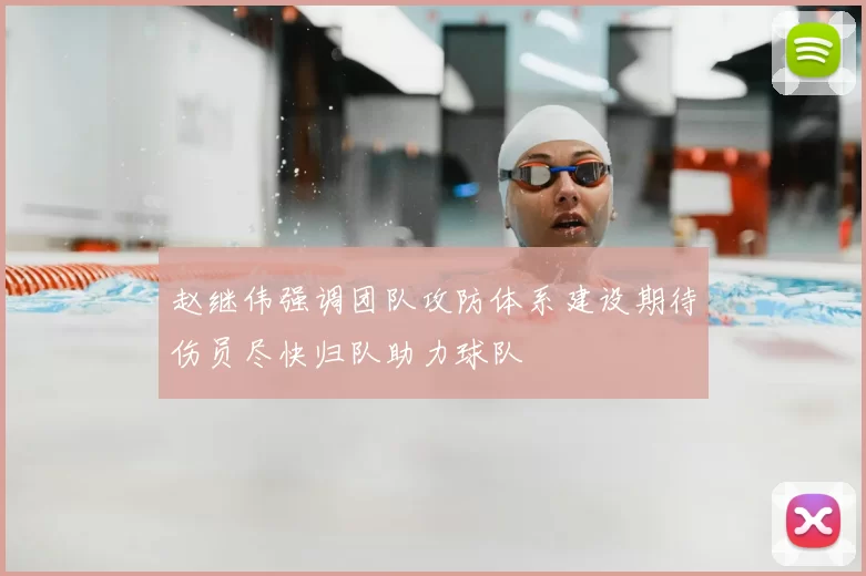 赵继伟强调团队攻防体系建设期待伤员尽快归队助力球队
