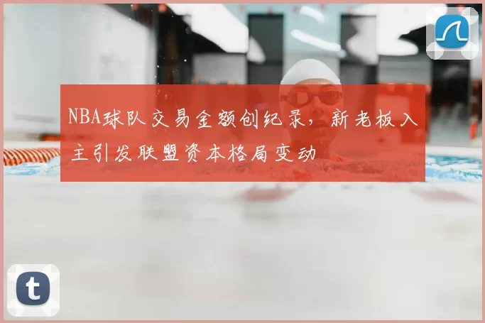 NBA球队交易金额创纪录，新老板入主引发联盟资本格局变动