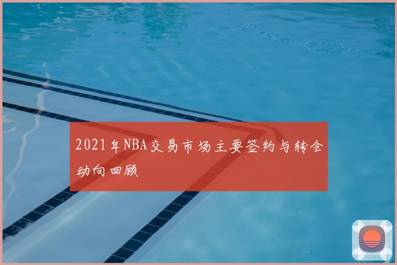 2021年NBA交易市场主要签约与转会动向回顾