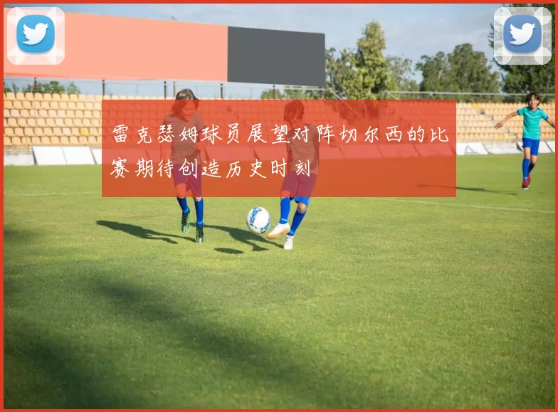 雷克瑟姆球员展望对阵切尔西的比赛期待创造历史时刻