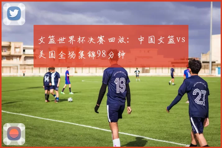 女篮世界杯决赛回放：中国女篮vs美国全场集锦98分钟