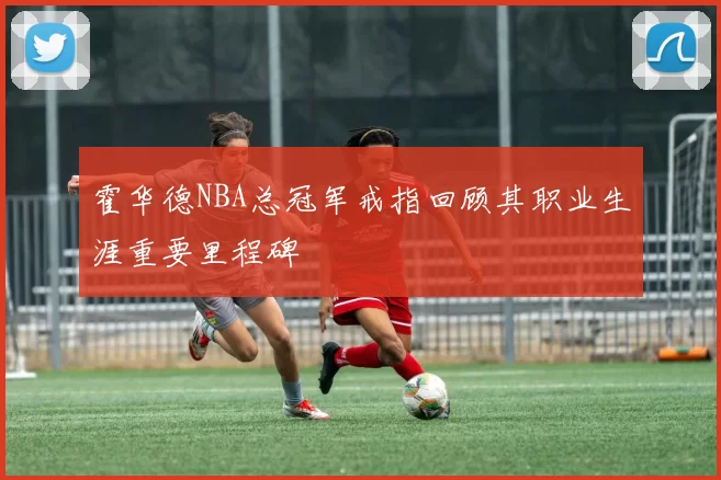 霍华德NBA总冠军戒指回顾其职业生涯重要里程碑
