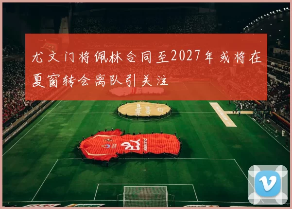 尤文门将佩林合同至2027年或将在夏窗转会离队引关注