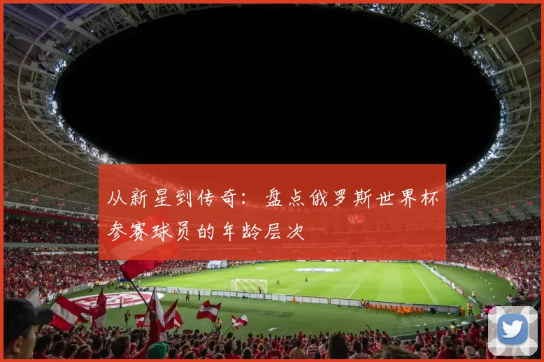从新星到传奇:盘点俄罗斯世界杯参赛球员的年龄层次