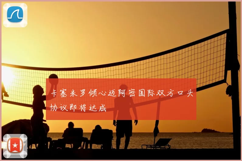 卡塞米罗倾心迈阿密国际双方口头协议即将达成