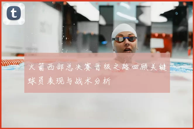 火箭西部总决赛晋级之路回顾关键球员表现与战术分析