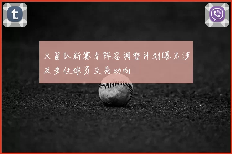 火箭队新赛季阵容调整计划曝光涉及多位球员交易动向
