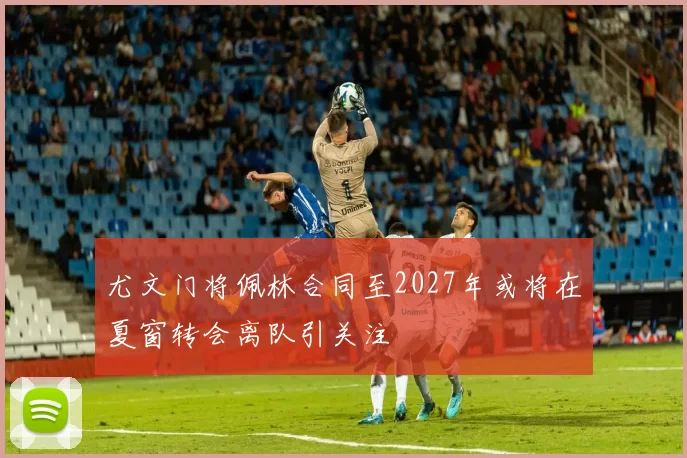 尤文门将佩林合同至2027年或将在夏窗转会离队引关注