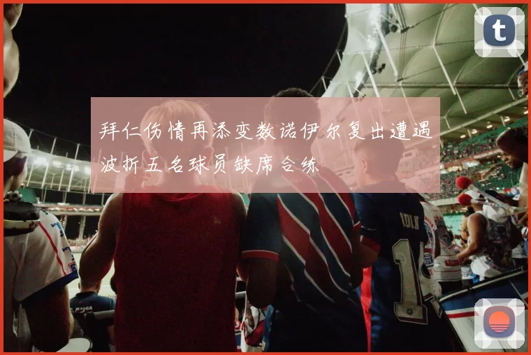 拜仁伤情再添变数诺伊尔复出遭遇波折五名球员缺席合练