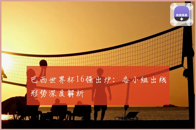 巴西世界杯16强出炉：各小组出线形势深度解析