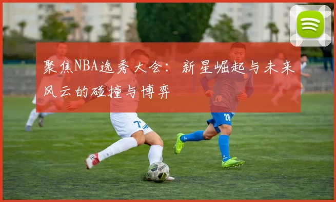 聚焦NBA选秀大会：新星崛起与未来风云的碰撞与博弈