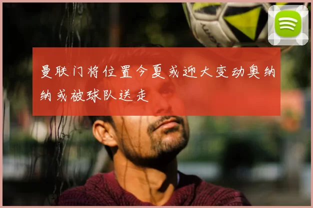 曼联门将位置今夏或迎大变动奥纳纳或被球队送走