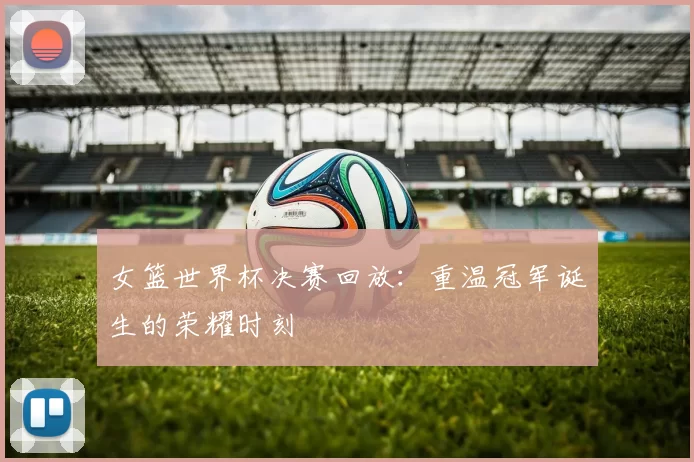 女篮世界杯决赛回放：重温冠军诞生的荣耀时刻
