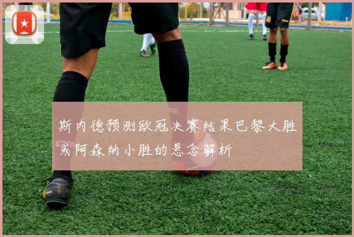 斯内德预测欧冠决赛结果巴黎大胜或阿森纳小胜的悬念解析
