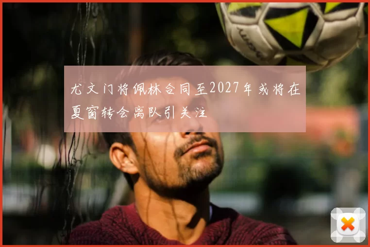 尤文门将佩林合同至2027年或将在夏窗转会离队引关注