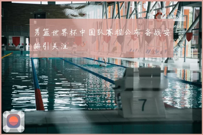 男篮世界杯中国队赛程公布 备战安排引关注