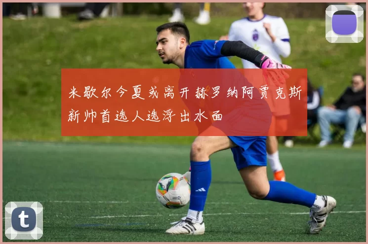 米歇尔今夏或离开赫罗纳阿贾克斯新帅首选人选浮出水面