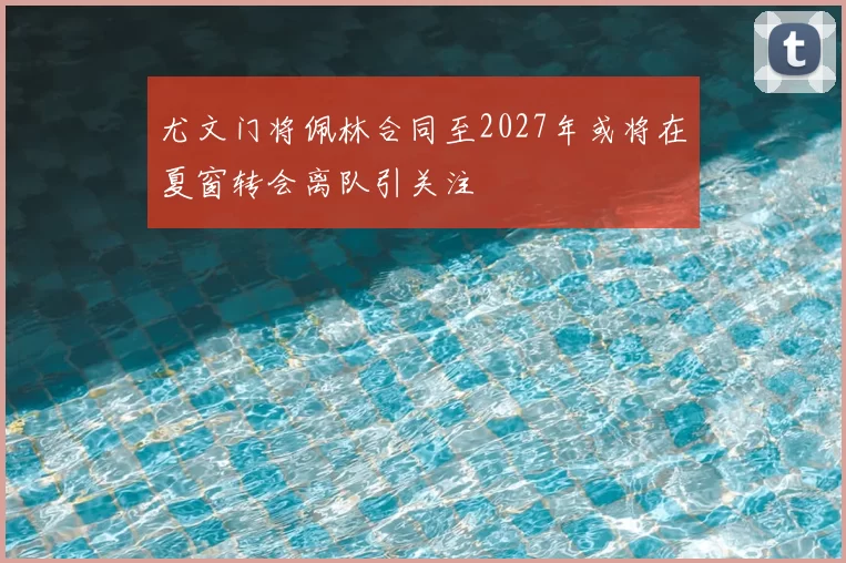 尤文门将佩林合同至2027年或将在夏窗转会离队引关注