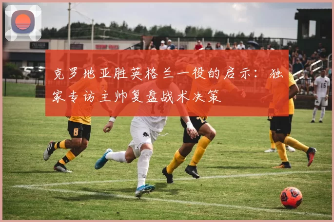 克罗地亚胜英格兰一役的启示：独家专访主帅复盘战术决策