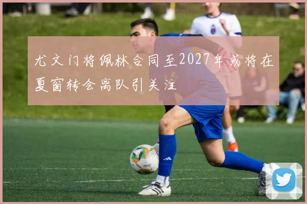 尤文门将佩林合同至2027年或将在夏窗转会离队引关注