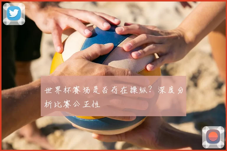 世界杯赛场是否存在操纵?深度分析比赛公正性