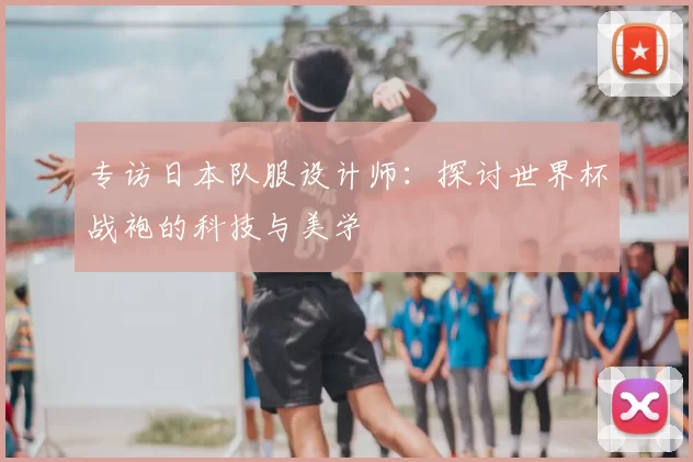 专访日本队服设计师：探讨世界杯战袍的科技与美学