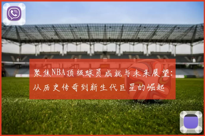 聚焦NBA顶级球员成就与未来展望：从历史传奇到新生代巨星的崛起