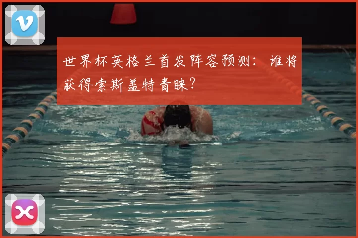 世界杯英格兰首发阵容预测:谁将获得索斯盖特青睐?