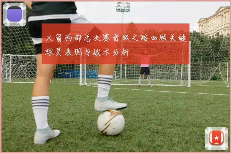 火箭西部总决赛晋级之路回顾关键球员表现与战术分析