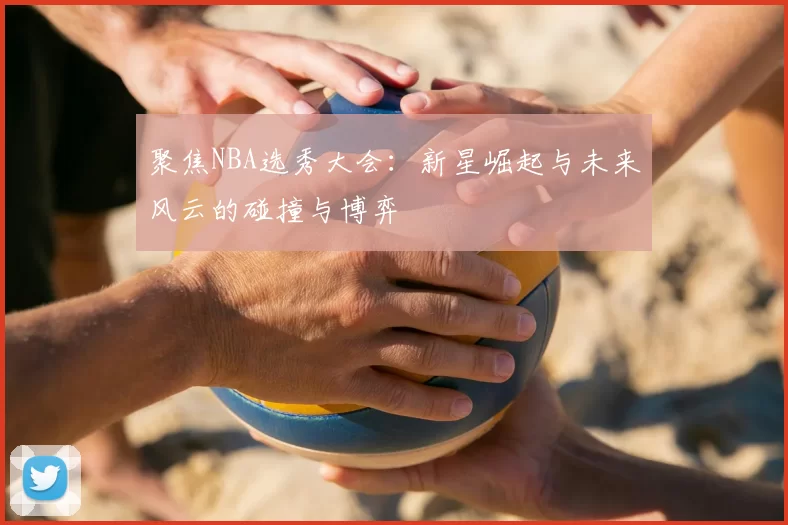 聚焦NBA选秀大会：新星崛起与未来风云的碰撞与博弈
