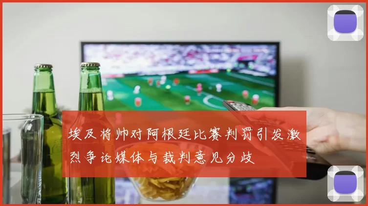 埃及将帅对阿根廷比赛判罚引发激烈争论媒体与裁判意见分歧