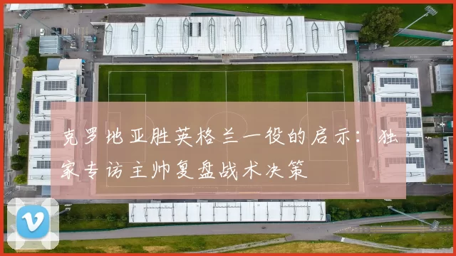 克罗地亚胜英格兰一役的启示:独家专访主帅复盘战术决策