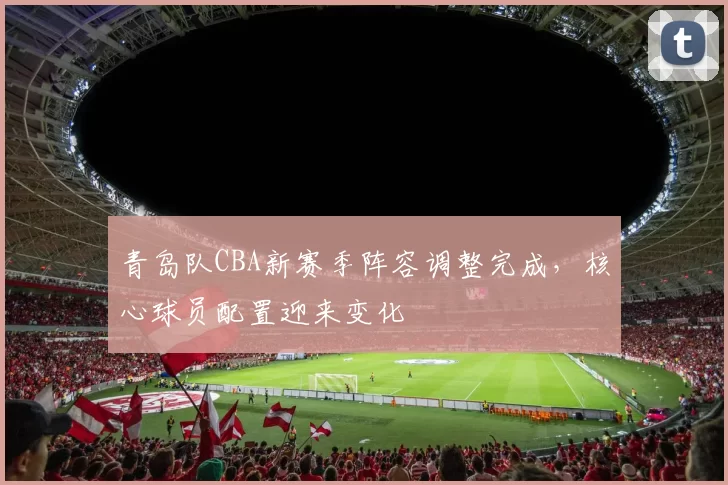青岛队CBA新赛季阵容调整完成，核心球员配置迎来变化