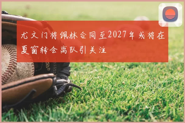 尤文门将佩林合同至2027年或将在夏窗转会离队引关注